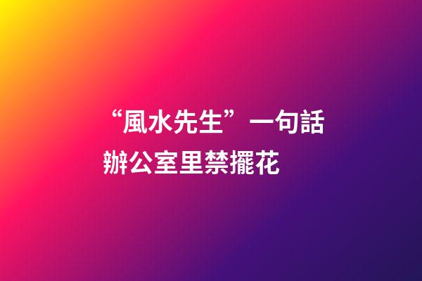 “風水先生”一句話 辦公室里禁擺花